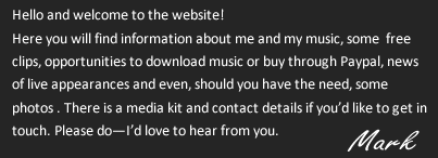 Hello and welcome to the website! Here you will find information about me and my music, some  free clips, opportunities to download music or buy though Paypal, news of live appearances and even, should you have the need, some photos . There is a media kit and contact details if you’d like to get in touch. Please do—I’d love to hear from you. Mark